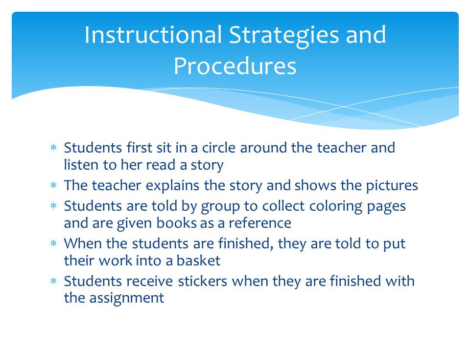  Students first sit in a circle around the teacher and listen to her read a story  The teacher explains the story and shows the pictures  Students are told by group to collect coloring pages and are given books as a reference  When the students are finished, they are told to put their work into a basket  Students receive stickers when they are finished with the assignment Instructional Strategies and Procedures