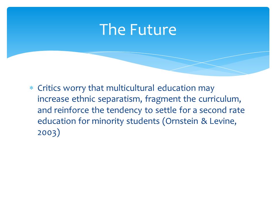  Critics worry that multicultural education may increase ethnic separatism, fragment the curriculum, and reinforce the tendency to settle for a second rate education for minority students (Ornstein & Levine, 2003) The Future
