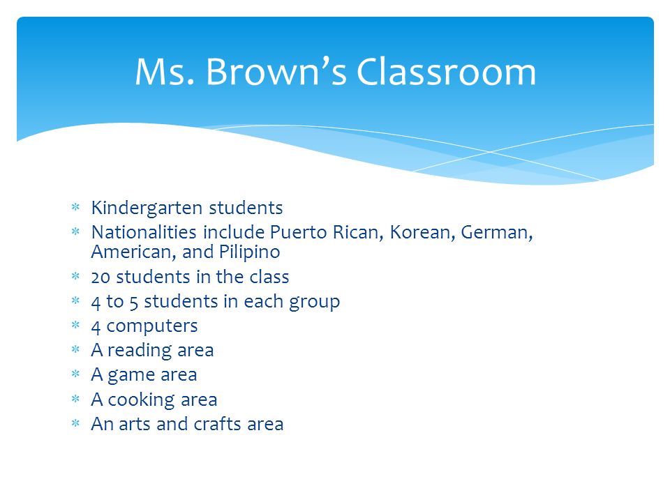  Kindergarten students  Nationalities include Puerto Rican, Korean, German, American, and Pilipino  20 students in the class  4 to 5 students in each group  4 computers  A reading area  A game area  A cooking area  An arts and crafts area Ms.