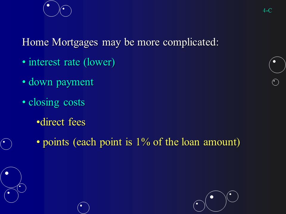 Home Mortgages may be more complicated: interest rate (lower) interest rate (lower) down payment down payment closing costs closing costs direct feesdirect fees points (each point is 1% of the loan amount) points (each point is 1% of the loan amount) 4-C
