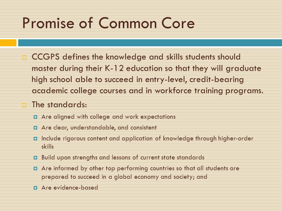 Promise of Common Core  CCGPS defines the knowledge and skills students should master during their K-12 education so that they will graduate high school able to succeed in entry-level, credit-bearing academic college courses and in workforce training programs.