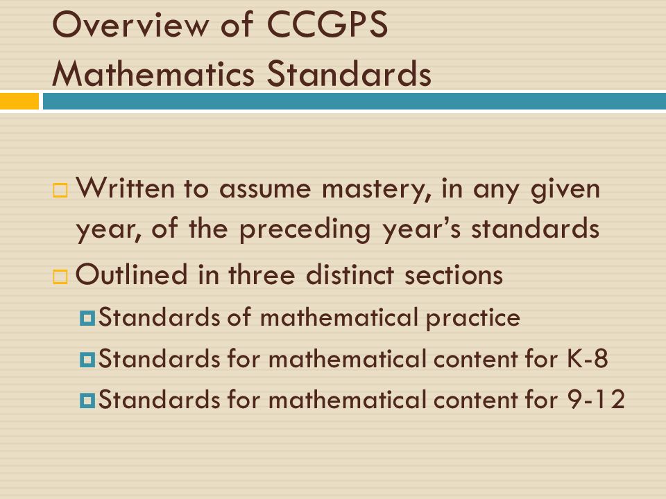 Overview of CCGPS Mathematics Standards  Written to assume mastery, in any given year, of the preceding year’s standards  Outlined in three distinct sections  Standards of mathematical practice  Standards for mathematical content for K-8  Standards for mathematical content for 9-12