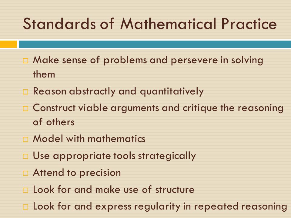 Standards of Mathematical Practice  Make sense of problems and persevere in solving them  Reason abstractly and quantitatively  Construct viable arguments and critique the reasoning of others  Model with mathematics  Use appropriate tools strategically  Attend to precision  Look for and make use of structure  Look for and express regularity in repeated reasoning