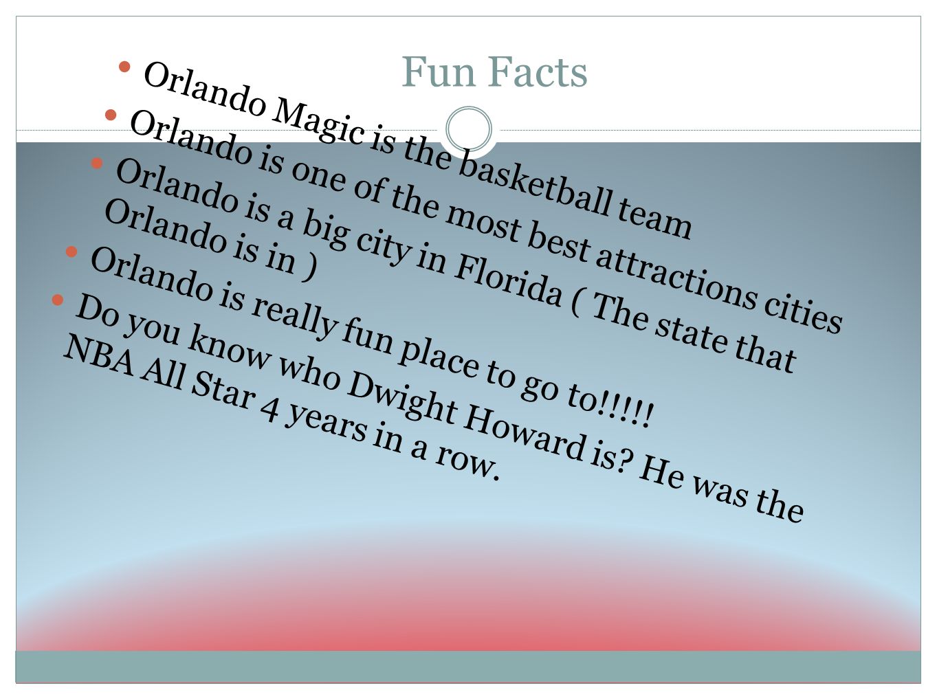 Fun Facts Orlando Magic is the basketball team Orlando is one of the most best attractions cities Orlando is a big city in Florida ( The state that Orlando is in ) Orlando is really fun place to go to!!!!.