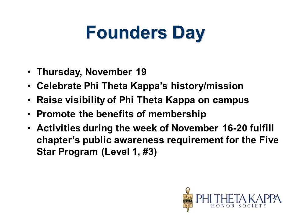 Thursday, November 19 Celebrate Phi Theta Kappa’s history/mission Raise visibility of Phi Theta Kappa on campus Promote the benefits of membership Activities during the week of November fulfill chapter’s public awareness requirement for the Five Star Program (Level 1, #3) Founders Day