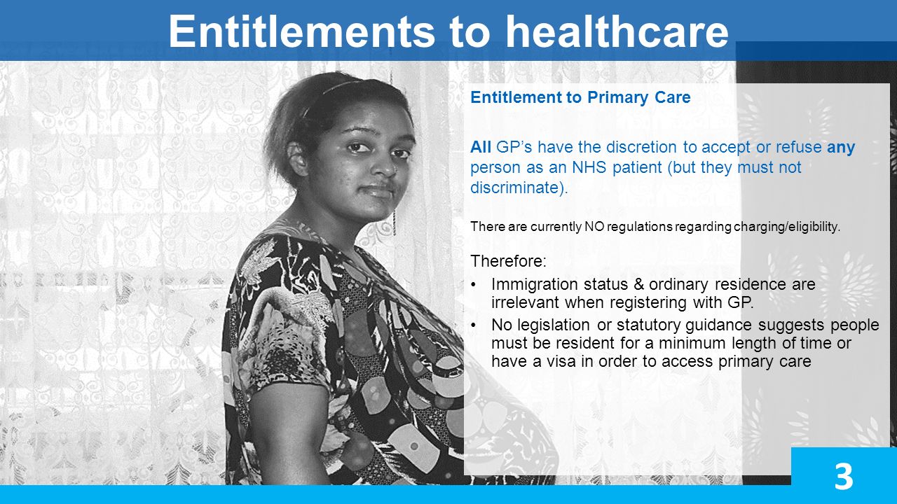 Entitlements to healthcare Entitlement to Primary Care All GP’s have the discretion to accept or refuse any person as an NHS patient (but they must not discriminate).