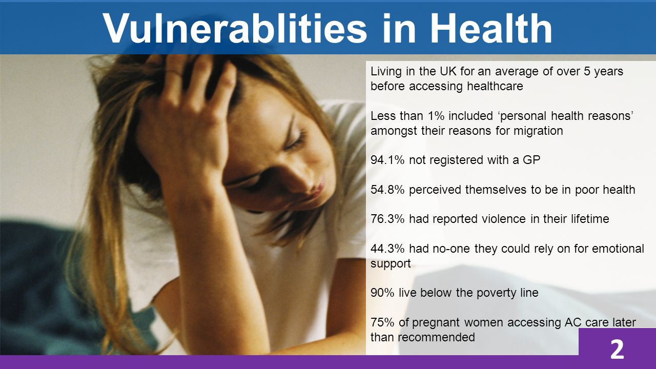 Vulnerablities in Health 4 Living in the UK for an average of over 5 years before accessing healthcare Less than 1% included ‘personal health reasons’ amongst their reasons for migration 94.1% not registered with a GP 54.8% perceived themselves to be in poor health 76.3% had reported violence in their lifetime 44.3% had no-one they could rely on for emotional support 90% live below the poverty line 75% of pregnant women accessing AC care later than recommended 2