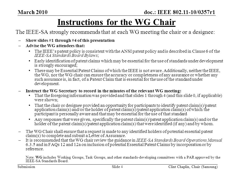 doc.: IEEE /0357r1 Submission March 2010 Clint Chaplin, Chair (Samsung)Slide 4 The IEEE-SA strongly recommends that at each WG meeting the chair or a designee: –Show slides #1 through #4 of this presentation –Advise the WG attendees that: The IEEE’s patent policy is consistent with the ANSI patent policy and is described in Clause 6 of the IEEE-SA Standards Board Bylaws; Early identification of patent claims which may be essential for the use of standards under development is strongly encouraged; There may be Essential Patent Claims of which the IEEE is not aware.