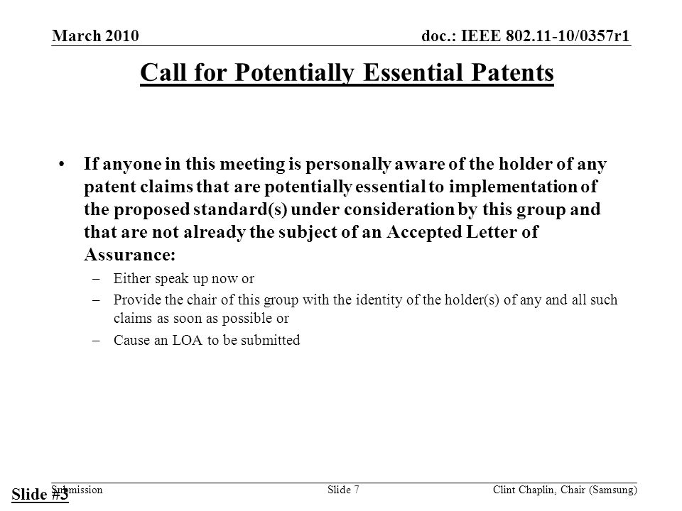 doc.: IEEE /0357r1 Submission March 2010 Clint Chaplin, Chair (Samsung)Slide 7 Call for Potentially Essential Patents If anyone in this meeting is personally aware of the holder of any patent claims that are potentially essential to implementation of the proposed standard(s) under consideration by this group and that are not already the subject of an Accepted Letter of Assurance: –Either speak up now or –Provide the chair of this group with the identity of the holder(s) of any and all such claims as soon as possible or –Cause an LOA to be submitted Slide #3
