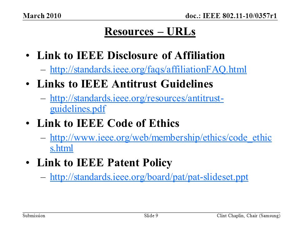doc.: IEEE /0357r1 Submission March 2010 Clint Chaplin, Chair (Samsung)Slide 9 Resources – URLs Link to IEEE Disclosure of Affiliation –  Links to IEEE Antitrust Guidelines –  guidelines.pdfhttp://standards.ieee.org/resources/antitrust- guidelines.pdf Link to IEEE Code of Ethics –  s.htmlhttp://  s.html Link to IEEE Patent Policy –