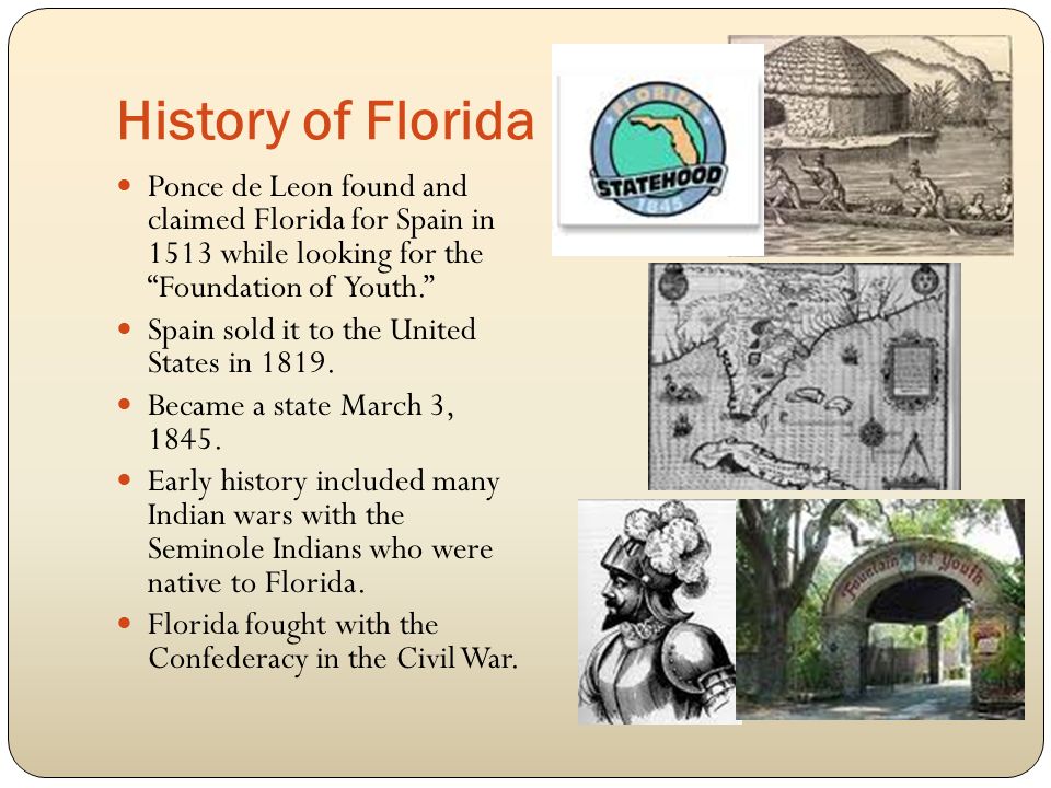 History of Florida Ponce de Leon found and claimed Florida for Spain in 1513 while looking for the Foundation of Youth. Spain sold it to the United States in 1819.
