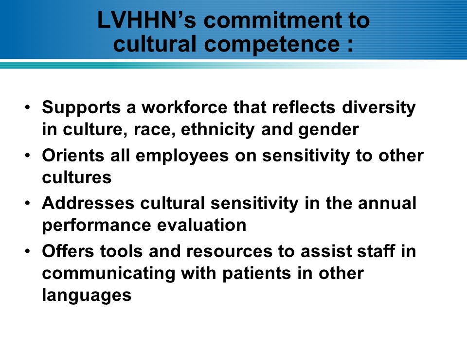 LVHHN’s commitment to cultural competence : Supports a workforce that reflects diversity in culture, race, ethnicity and gender Orients all employees on sensitivity to other cultures Addresses cultural sensitivity in the annual performance evaluation Offers tools and resources to assist staff in communicating with patients in other languages