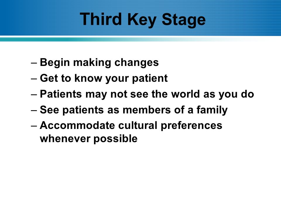 Third Key Stage –Begin making changes –Get to know your patient –Patients may not see the world as you do –See patients as members of a family –Accommodate cultural preferences whenever possible