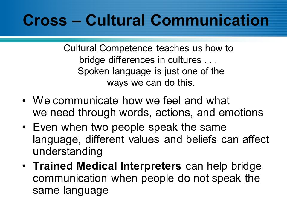 Cross – Cultural Communication We communicate how we feel and what we need through words, actions, and emotions Even when two people speak the same language, different values and beliefs can affect understanding Trained Medical Interpreters can help bridge communication when people do not speak the same language Cultural Competence teaches us how to bridge differences in cultures...