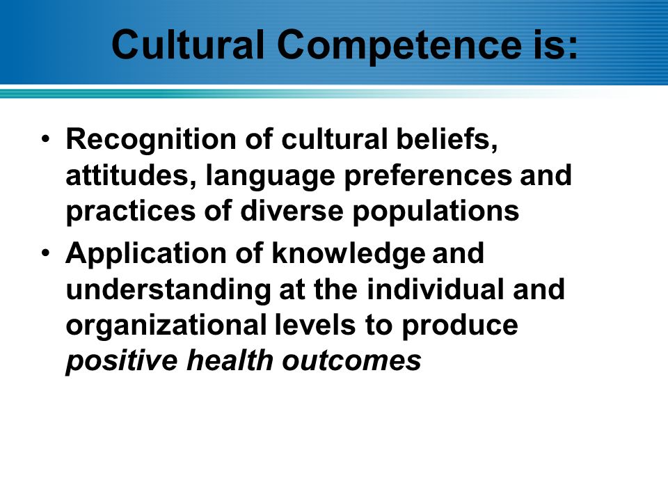 Cultural Competence is: Recognition of cultural beliefs, attitudes, language preferences and practices of diverse populations Application of knowledge and understanding at the individual and organizational levels to produce positive health outcomes