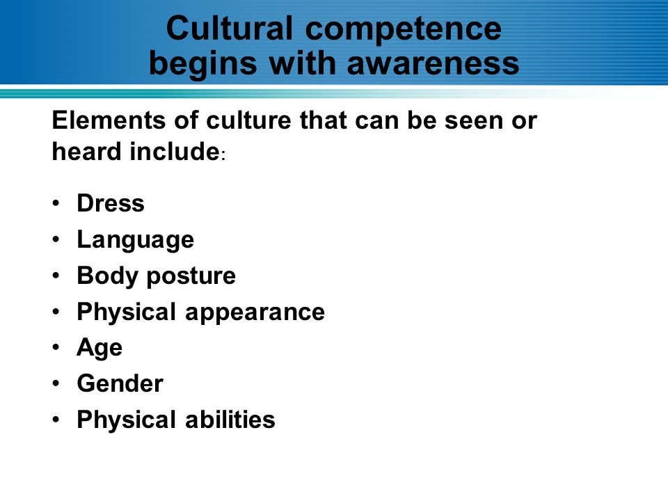 Cultural competence begins with awareness Dress Language Body posture Physical appearance Age Gender Physical abilities Elements of culture that can be seen or heard include :