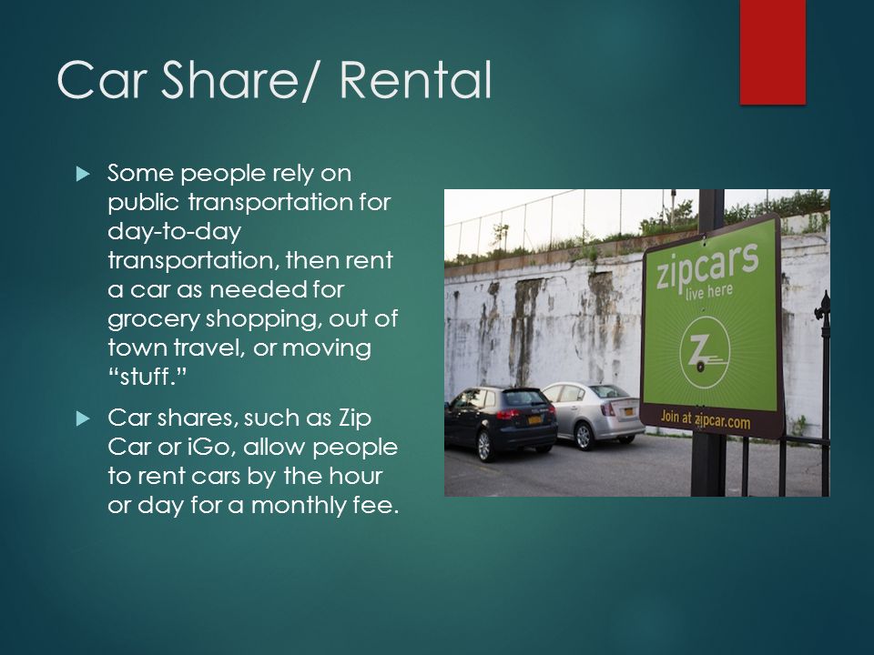 Car Share/ Rental  Some people rely on public transportation for day-to-day transportation, then rent a car as needed for grocery shopping, out of town travel, or moving stuff.  Car shares, such as Zip Car or iGo, allow people to rent cars by the hour or day for a monthly fee.