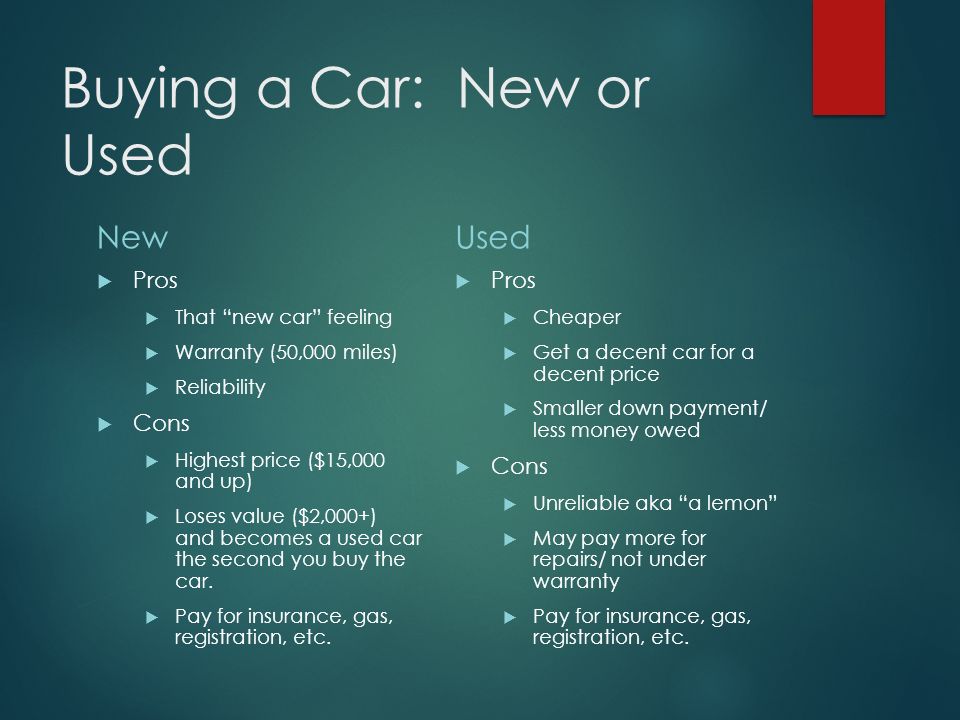 Buying a Car: New or Used New  Pros  That new car feeling  Warranty (50,000 miles)  Reliability  Cons  Highest price ($15,000 and up)  Loses value ($2,000+) and becomes a used car the second you buy the car.