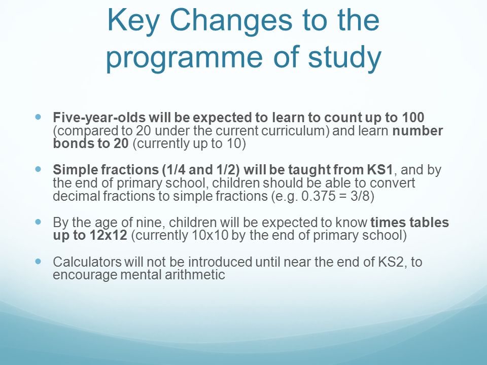 Key Changes to the programme of study Five-year-olds will be expected to learn to count up to 100 (compared to 20 under the current curriculum) and learn number bonds to 20 (currently up to 10) Simple fractions (1/4 and 1/2) will be taught from KS1, and by the end of primary school, children should be able to convert decimal fractions to simple fractions (e.g.
