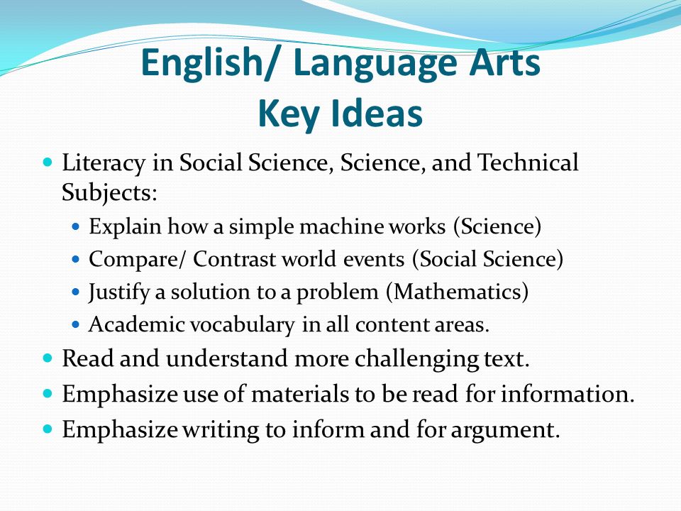 English/ Language Arts Key Ideas Literacy in Social Science, Science, and Technical Subjects: Explain how a simple machine works (Science) Compare/ Contrast world events (Social Science) Justify a solution to a problem (Mathematics) Academic vocabulary in all content areas.