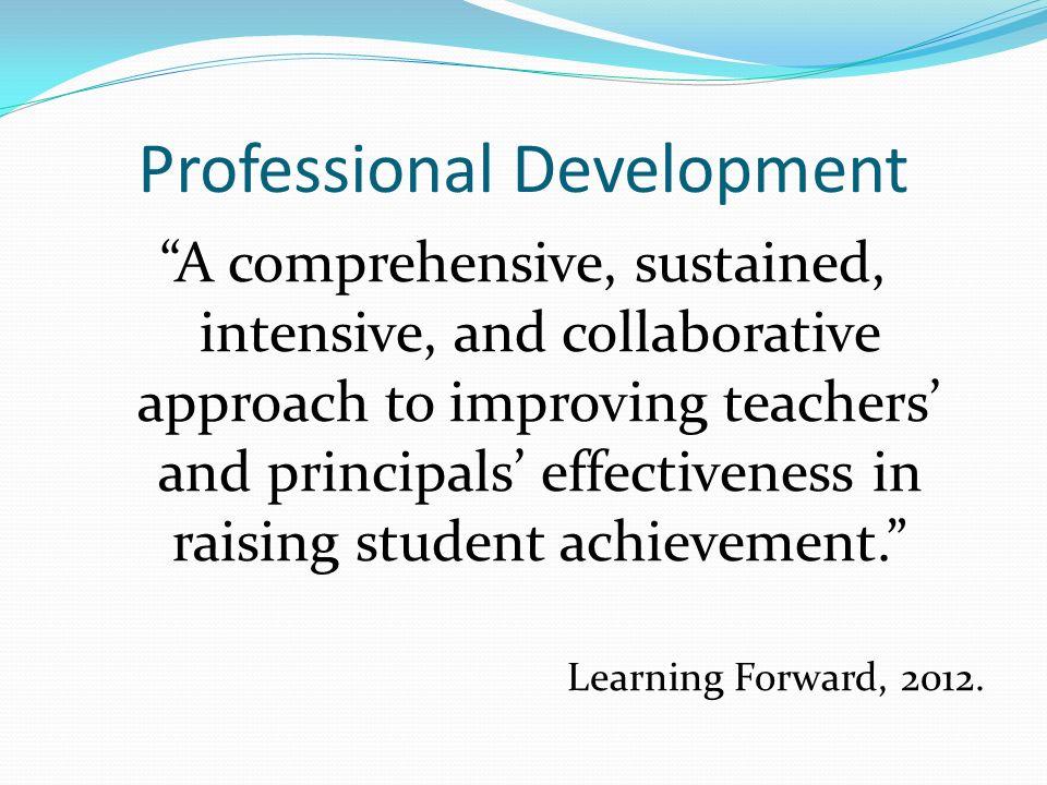 Professional Development A comprehensive, sustained, intensive, and collaborative approach to improving teachers’ and principals’ effectiveness in raising student achievement. Learning Forward, 2012.
