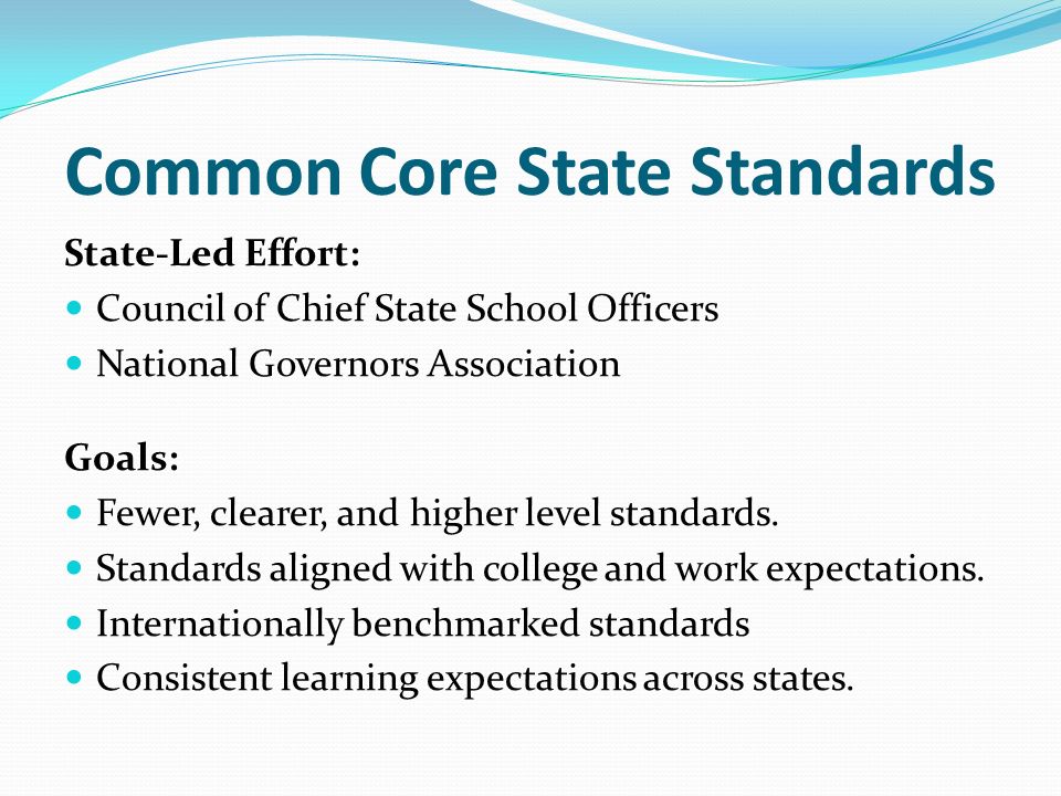 Common Core State Standards State-Led Effort: Council of Chief State School Officers National Governors Association Goals: Fewer, clearer, and higher level standards.
