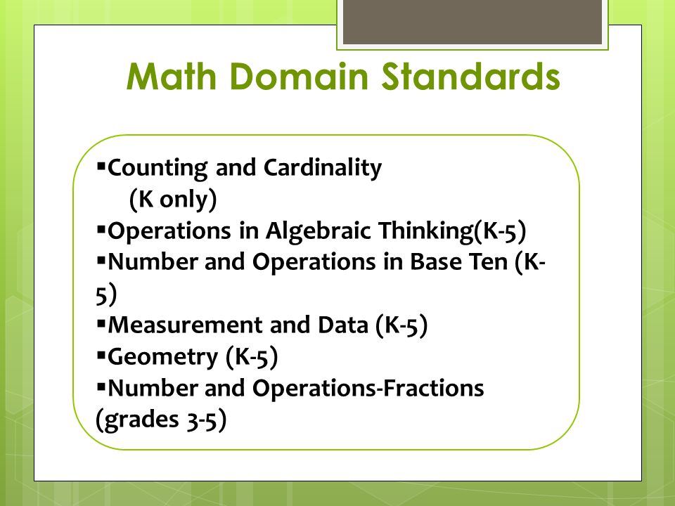  Counting and Cardinality (K only)  Operations in Algebraic Thinking(K-5)  Number and Operations in Base Ten (K- 5)  Measurement and Data (K-5)  Geometry (K-5)  Number and Operations-Fractions (grades 3-5)