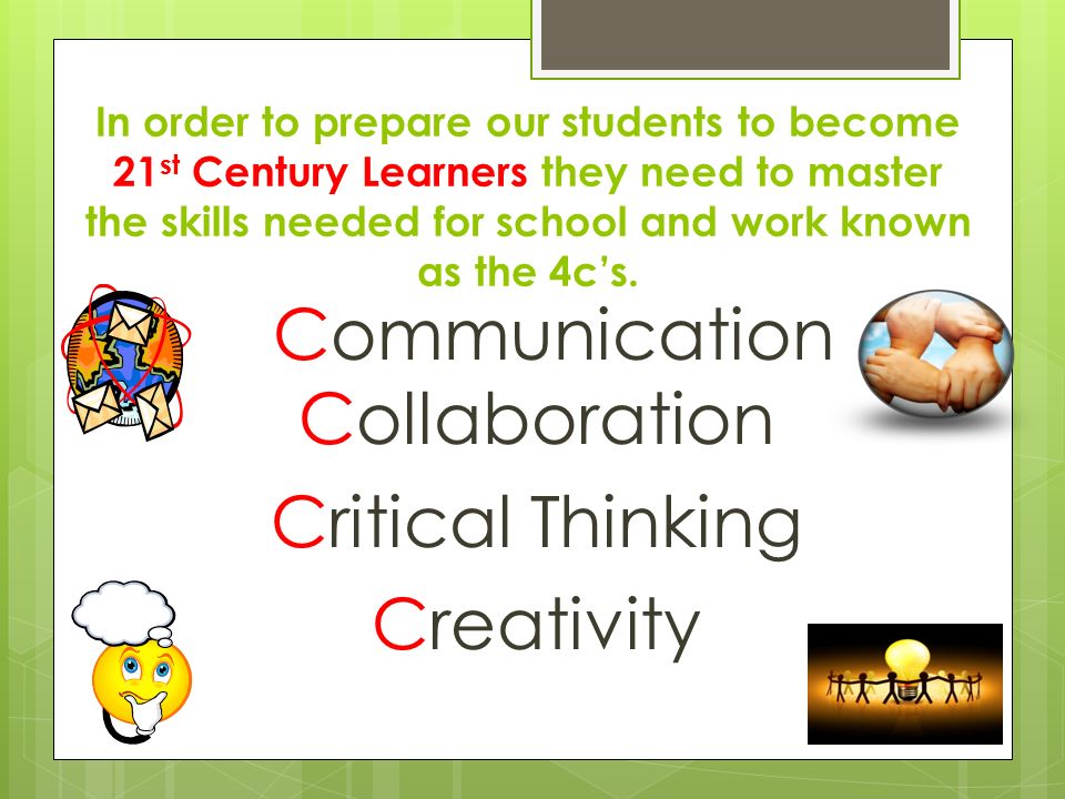 Communication Collaboration Critical Thinking Creativity In order to prepare our students to become 21 st Century Learners they need to master the skills needed for school and work known as the 4c’s.