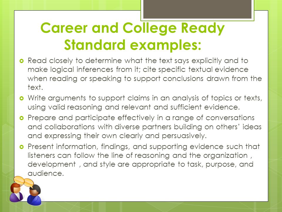 Career and College Ready Standard examples:  Read closely to determine what the text says explicitly and to make logical inferences from it; cite specific textual evidence when reading or speaking to support conclusions drawn from the text.