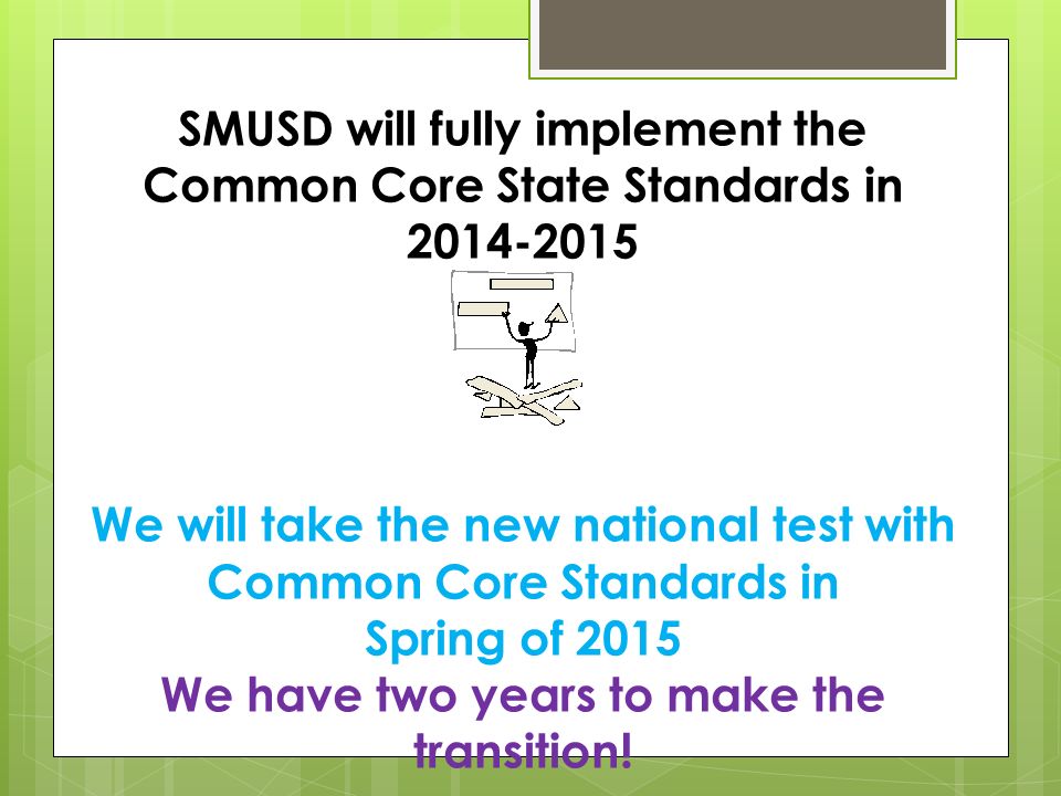 SMUSD will fully implement the Common Core State Standards in We will take the new national test with Common Core Standards in Spring of 2015 We have two years to make the transition!