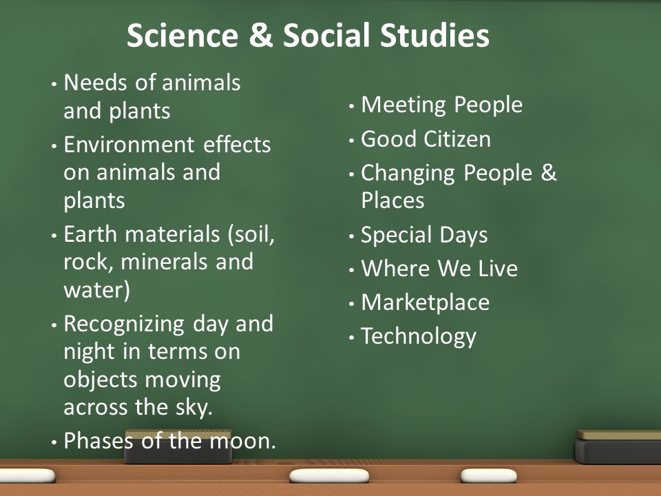 Science & Social Studies Needs of animals and plants Environment effects on animals and plants Earth materials (soil, rock, minerals and water) Recognizing day and night in terms on objects moving across the sky.
