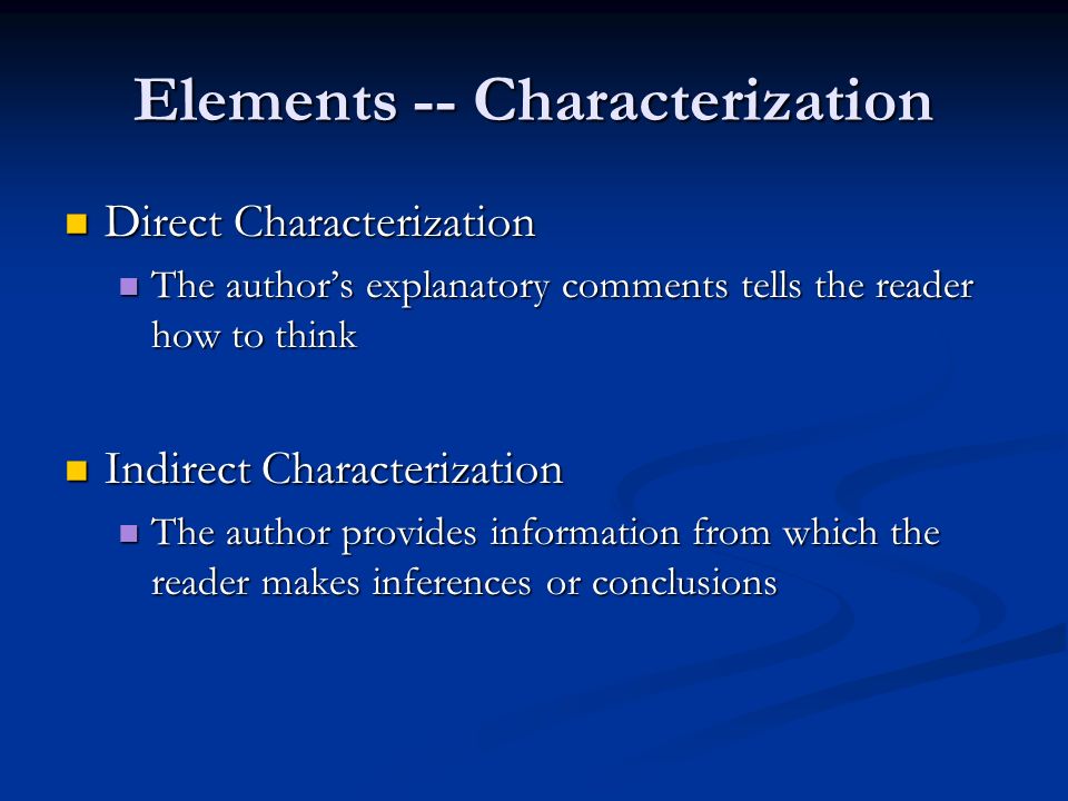 Elements -- Characterization Direct Characterization Direct Characterization The author’s explanatory comments tells the reader how to think The author’s explanatory comments tells the reader how to think Indirect Characterization Indirect Characterization The author provides information from which the reader makes inferences or conclusions The author provides information from which the reader makes inferences or conclusions