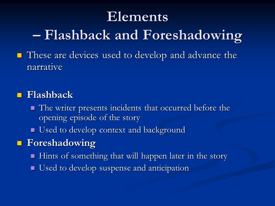 Elements – Flashback and Foreshadowing These are devices used to develop and advance the narrative These are devices used to develop and advance the narrative Flashback Flashback The writer presents incidents that occurred before the opening episode of the story The writer presents incidents that occurred before the opening episode of the story Used to develop context and background Used to develop context and background Foreshadowing Foreshadowing Hints of something that will happen later in the story Hints of something that will happen later in the story Used to develop suspense and anticipation Used to develop suspense and anticipation