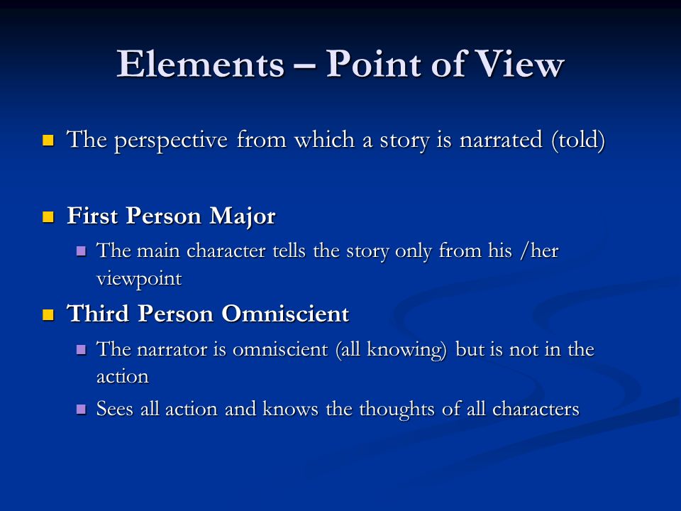 Elements – Point of View The perspective from which a story is narrated (told) The perspective from which a story is narrated (told) First Person Major First Person Major The main character tells the story only from his /her viewpoint The main character tells the story only from his /her viewpoint Third Person Omniscient Third Person Omniscient The narrator is omniscient (all knowing) but is not in the action The narrator is omniscient (all knowing) but is not in the action Sees all action and knows the thoughts of all characters Sees all action and knows the thoughts of all characters