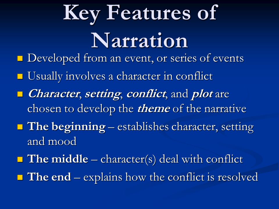 Key Features of Narration Developed from an event, or series of events Developed from an event, or series of events Usually involves a character in conflict Usually involves a character in conflict Character, setting, conflict, and plot are chosen to develop the theme of the narrative Character, setting, conflict, and plot are chosen to develop the theme of the narrative The beginning – establishes character, setting and mood The beginning – establishes character, setting and mood The middle – character(s) deal with conflict The middle – character(s) deal with conflict The end – explains how the conflict is resolved The end – explains how the conflict is resolved