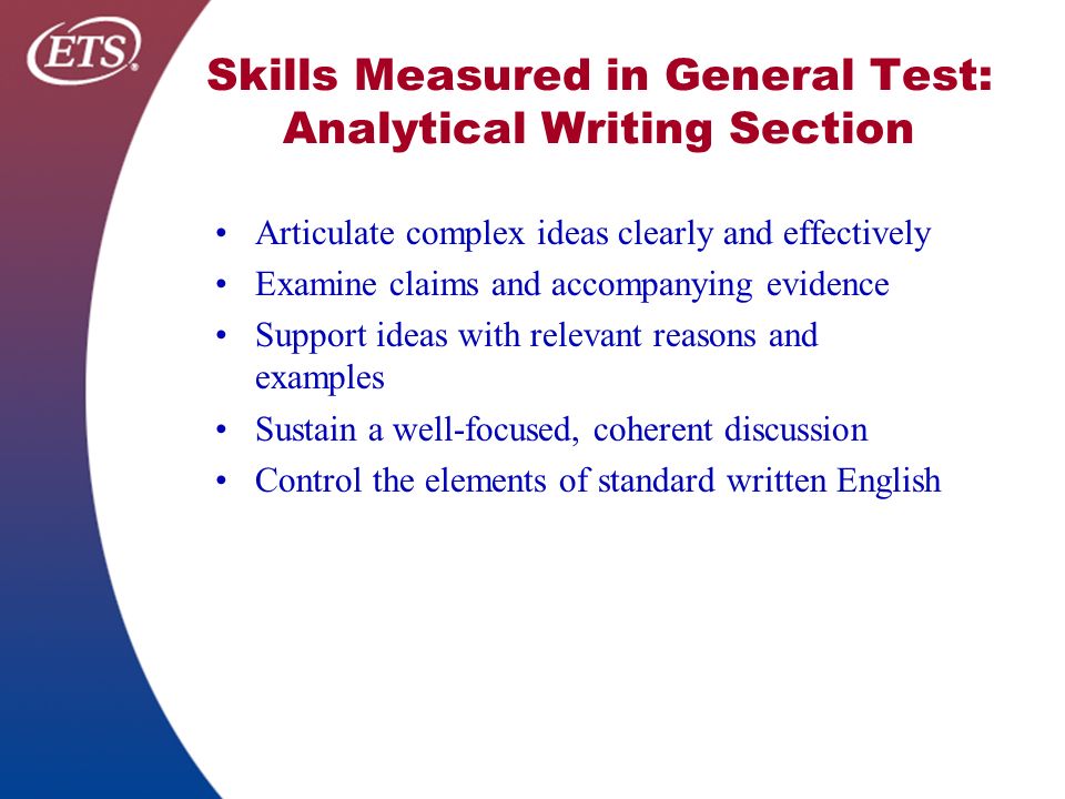 Skills Measured in General Test: Analytical Writing Section Articulate complex ideas clearly and effectively Examine claims and accompanying evidence Support ideas with relevant reasons and examples Sustain a well-focused, coherent discussion Control the elements of standard written English