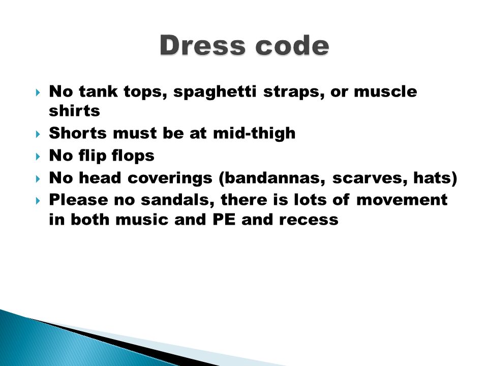  No tank tops, spaghetti straps, or muscle shirts  Shorts must be at mid-thigh  No flip flops  No head coverings (bandannas, scarves, hats)  Please no sandals, there is lots of movement in both music and PE and recess