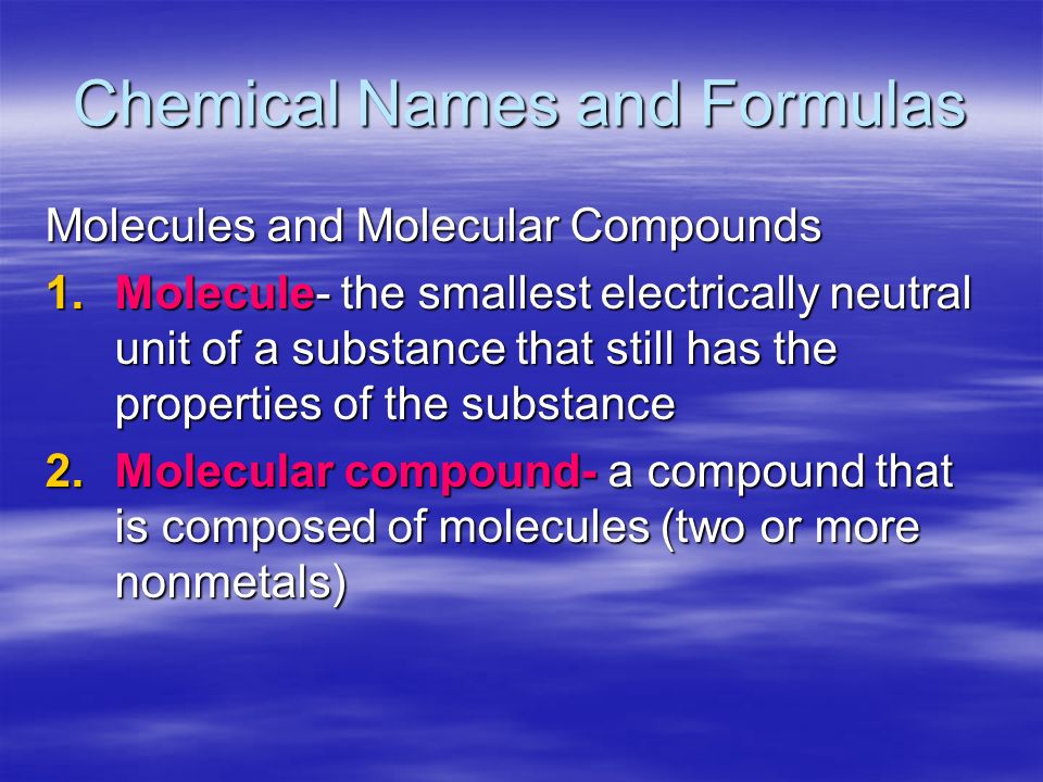 Chemical Names and Formulas Molecules and Molecular Compounds 1.Molecule- the smallest electrically neutral unit of a substance that still has the properties of the substance 2.Molecular compound- a compound that is composed of molecules (two or more nonmetals)