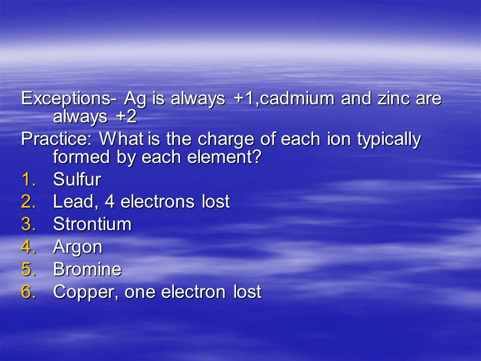 Exceptions- Ag is always +1,cadmium and zinc are always +2 Practice: What is the charge of each ion typically formed by each element.