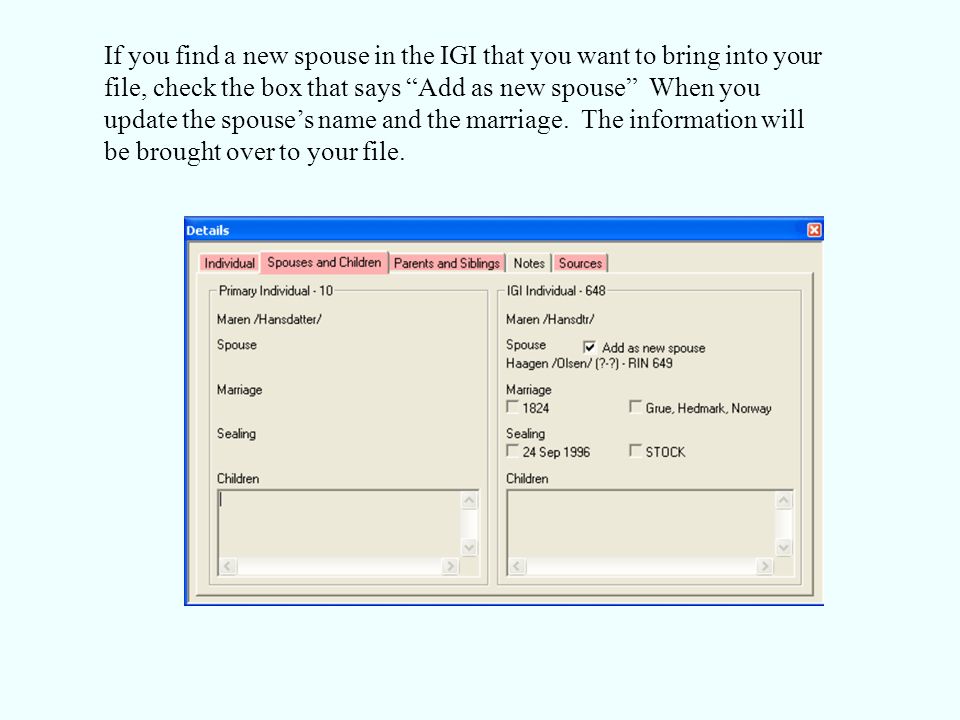 If you find a new spouse in the IGI that you want to bring into your file, check the box that says Add as new spouse When you update the spouse’s name and the marriage.