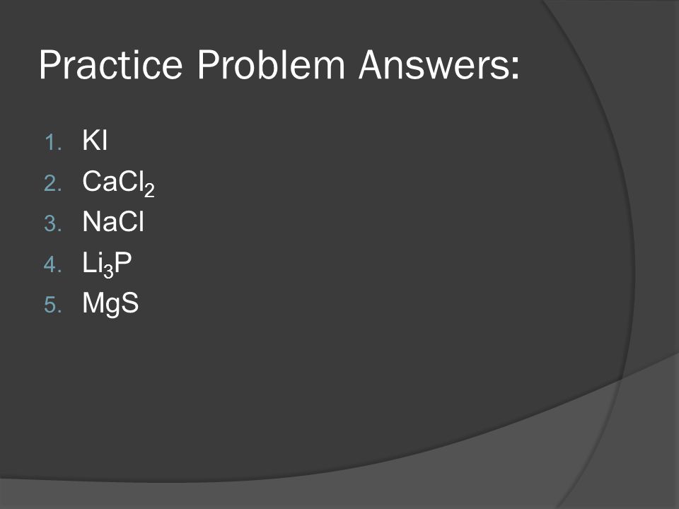 Practice Problem Answers: 1. KI 2. CaCl 2 3. NaCl 4. Li 3 P 5. MgS