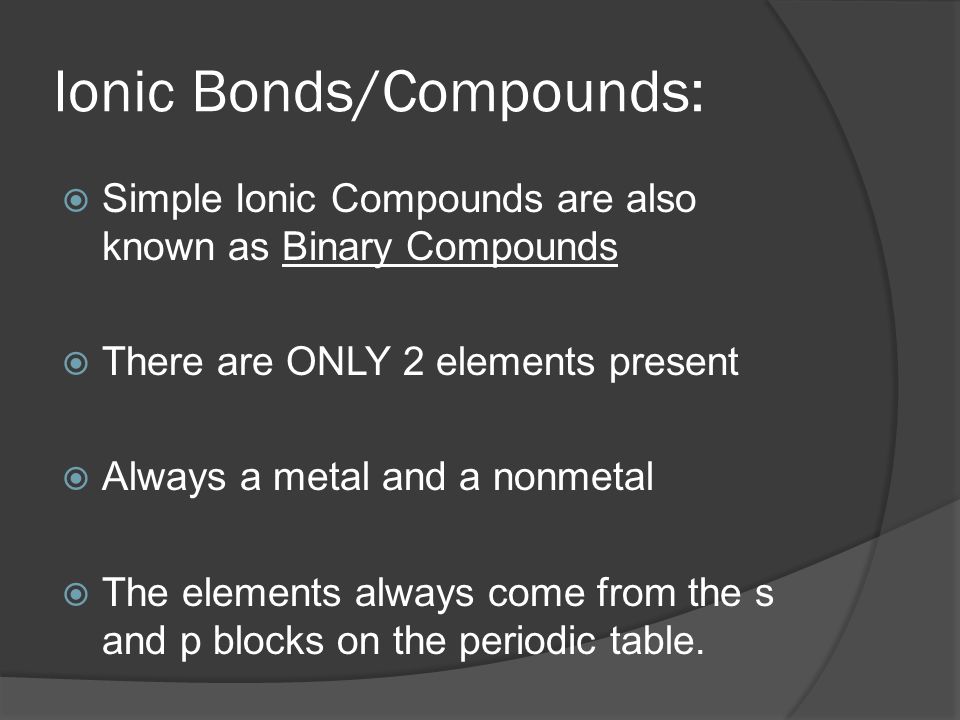 Ionic Bonds/Compounds:  Simple Ionic Compounds are also known as Binary Compounds  There are ONLY 2 elements present  Always a metal and a nonmetal  The elements always come from the s and p blocks on the periodic table.