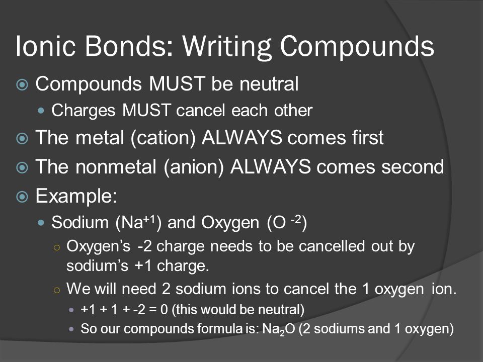 Ionic Bonds: Writing Compounds  Compounds MUST be neutral Charges MUST cancel each other  The metal (cation) ALWAYS comes first  The nonmetal (anion) ALWAYS comes second  Example: Sodium (Na +1 ) and Oxygen (O -2 ) ○ Oxygen’s -2 charge needs to be cancelled out by sodium’s +1 charge.