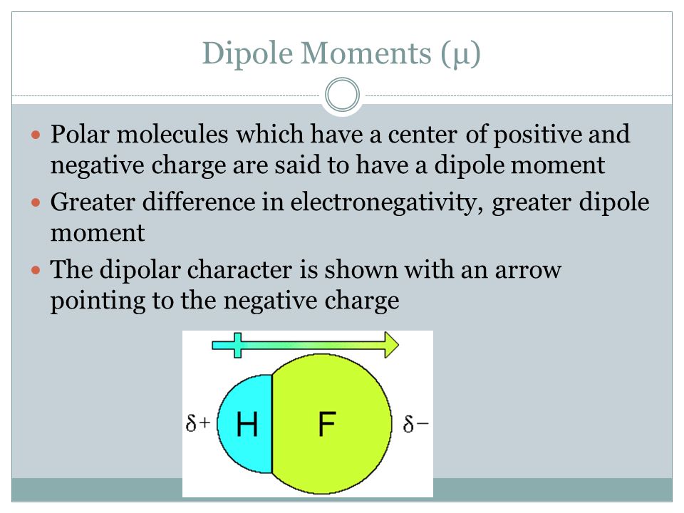 Dipole Moments (μ) Polar molecules which have a center of positive and negative charge are said to have a dipole moment Greater difference in electronegativity, greater dipole moment The dipolar character is shown with an arrow pointing to the negative charge