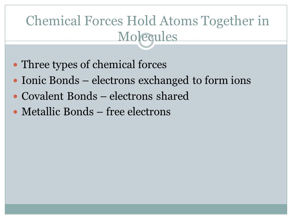 Chemical Forces Hold Atoms Together in Molecules Three types of chemical forces Ionic Bonds – electrons exchanged to form ions Covalent Bonds – electrons shared Metallic Bonds – free electrons