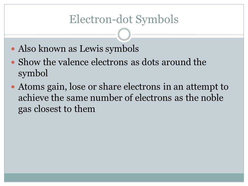Electron-dot Symbols Also known as Lewis symbols Show the valence electrons as dots around the symbol Atoms gain, lose or share electrons in an attempt to achieve the same number of electrons as the noble gas closest to them