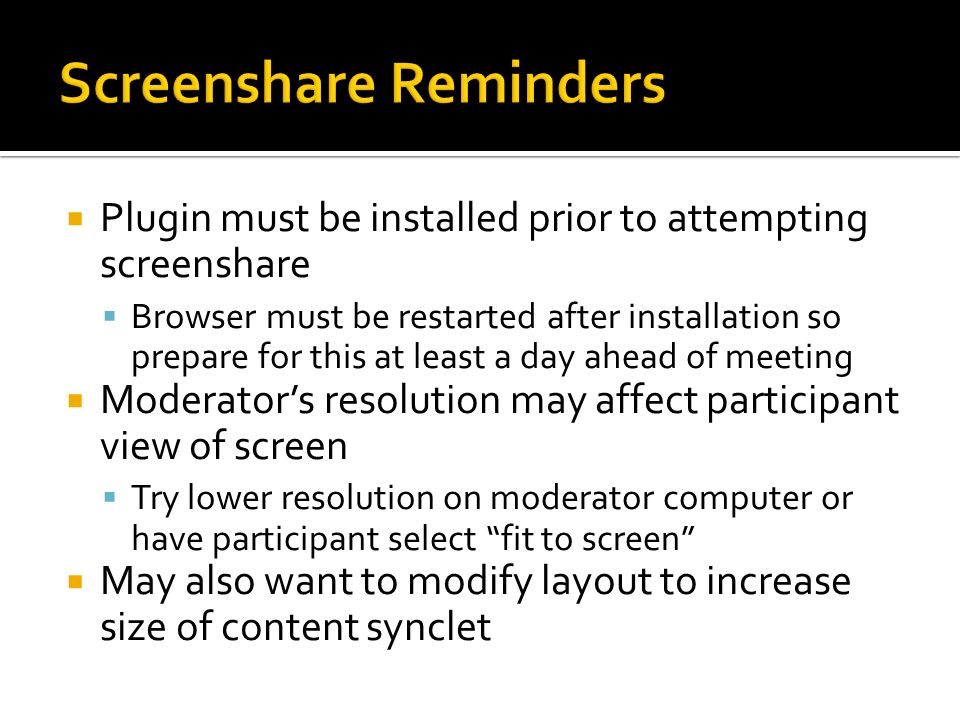  Plugin must be installed prior to attempting screenshare  Browser must be restarted after installation so prepare for this at least a day ahead of meeting  Moderator’s resolution may affect participant view of screen  Try lower resolution on moderator computer or have participant select fit to screen  May also want to modify layout to increase size of content synclet