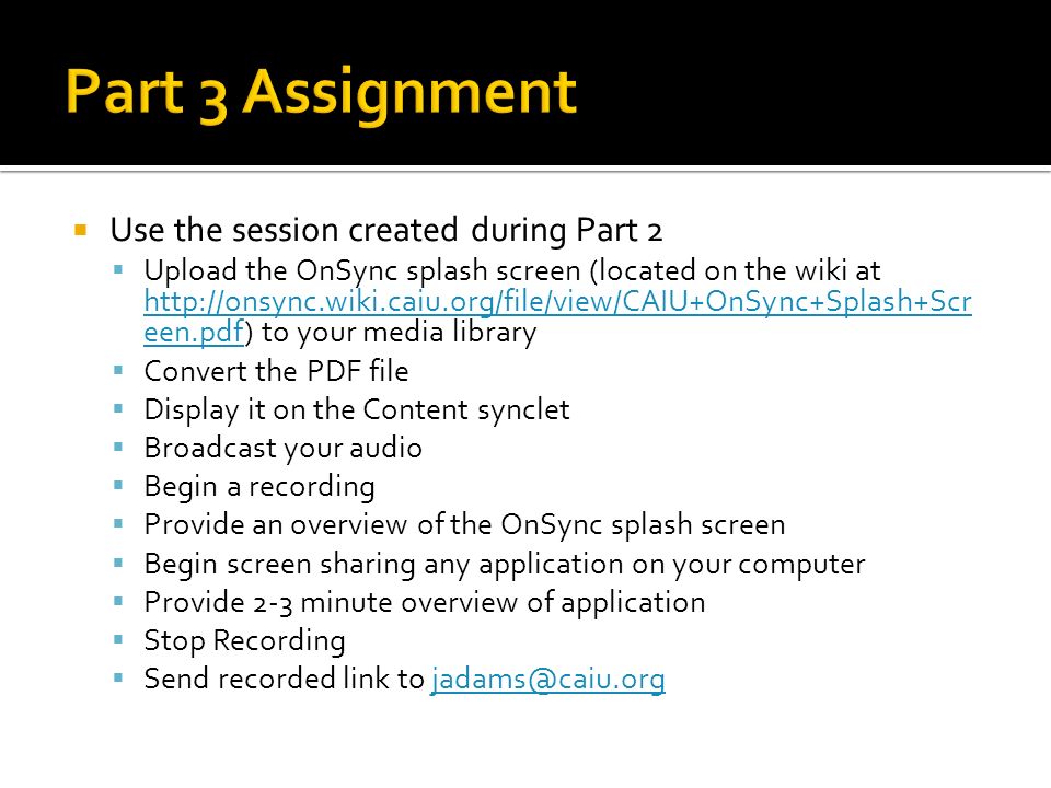  Use the session created during Part 2  Upload the OnSync splash screen (located on the wiki at   een.pdf) to your media library   een.pdf  Convert the PDF file  Display it on the Content synclet  Broadcast your audio  Begin a recording  Provide an overview of the OnSync splash screen  Begin screen sharing any application on your computer  Provide 2-3 minute overview of application  Stop Recording  Send recorded link to