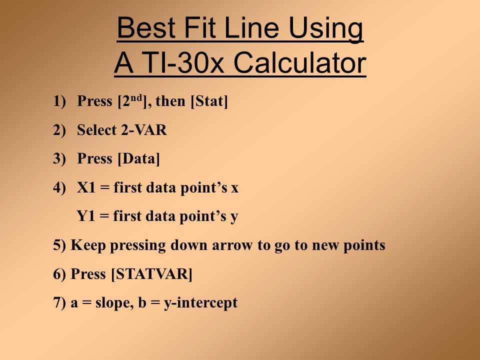 Best Fit Line Using A TI-30x Calculator 1)Press [2 nd ], then [Stat] 2)Select 2-VAR 3)Press [Data] 4)X1 = first data point’s x Y1 = first data point’s y 5) Keep pressing down arrow to go to new points 6) Press [STATVAR] 7) a = slope, b = y-intercept