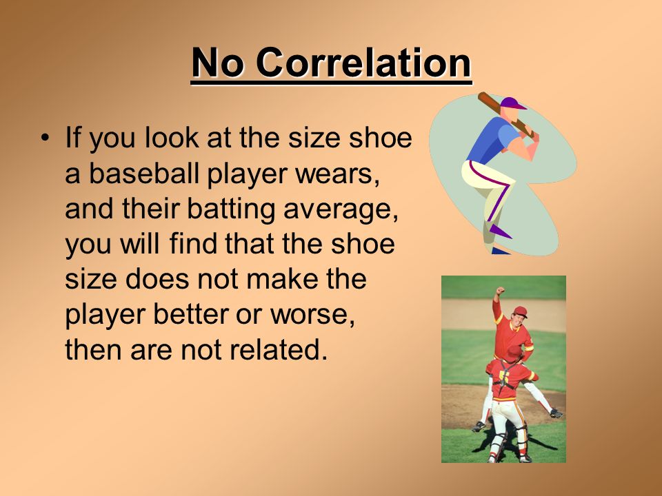 No Correlation If you look at the size shoe a baseball player wears, and their batting average, you will find that the shoe size does not make the player better or worse, then are not related.